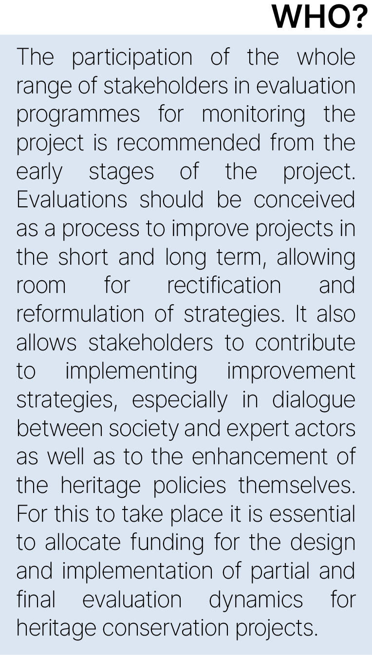 The participation of the whole range of stakeholders in evaluation programmes for monitoring the project is recommended from the early stages of the project. Evaluations should be conceived as a process to improve projects in the short and long term, allowing room for rectification and reformulation of strategies. It also allows stakeholders to contribute to implementing improvement strategies, especially in dialogue between society and expert actors as well as to the improvement of the heritage policies themselves. For this to take place it is essential to allocate funding for the design and implementation of partial and final evaluation dynamics for heritage conservation projects.